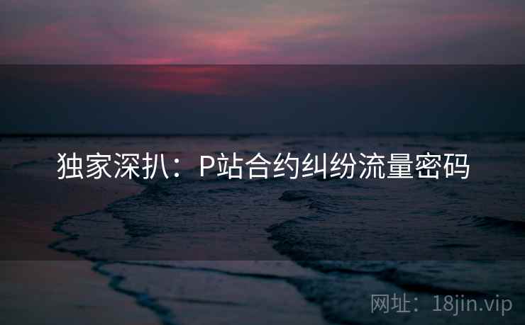独家深扒：P站合约纠纷流量密码
