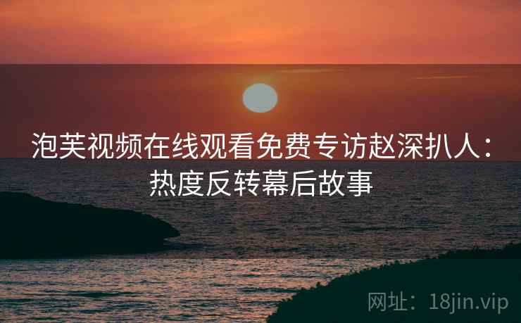 泡芙视频在线观看免费专访赵深扒人：热度反转幕后故事