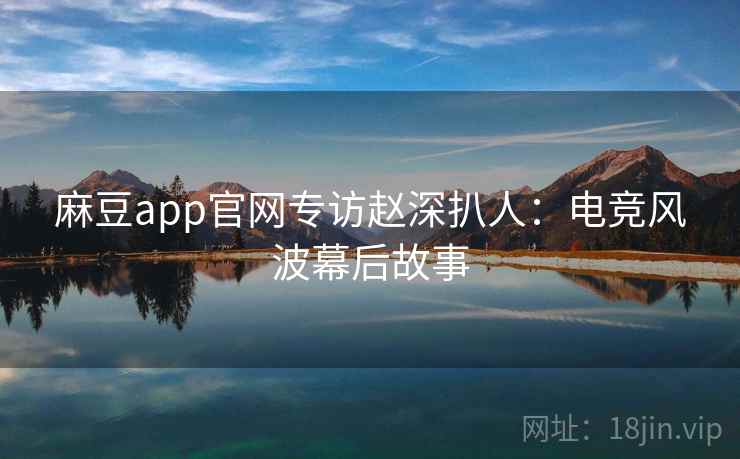 麻豆app官网专访赵深扒人：电竞风波幕后故事