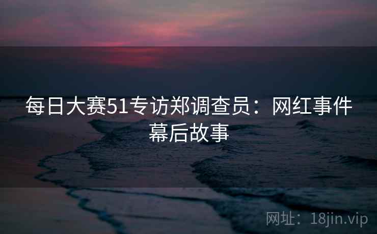 每日大赛51专访郑调查员：网红事件幕后故事