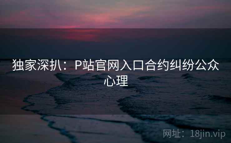 独家深扒:P站官网入口合约纠纷公众心理 独家深扒:P站官网入口合约纠纷公众心理