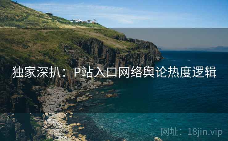 独家深扒:P站入口网络舆论热度逻辑 独家深扒:P站入口网络舆论热度逻辑
