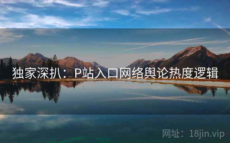 独家深扒:P站入口网络舆论热度逻辑 独家深扒:P站入口网络舆论热度逻辑