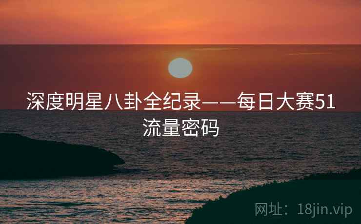 深度明星八卦全纪录——每日大赛51流量密码