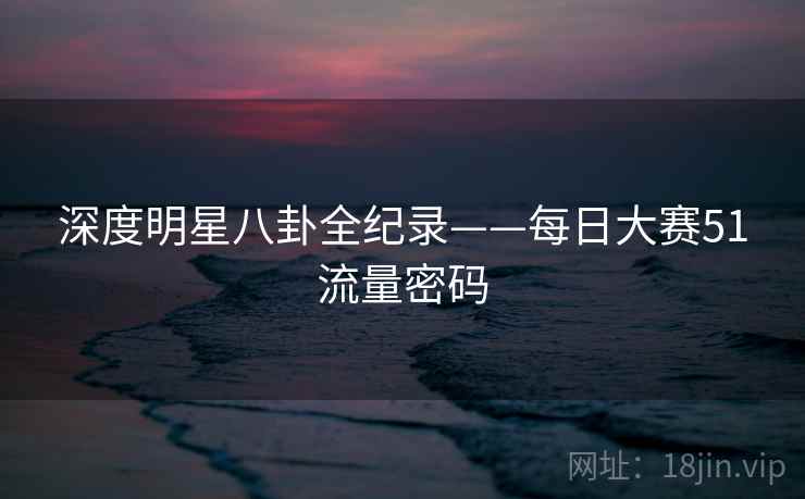 深度明星八卦全纪录——每日大赛51流量密码