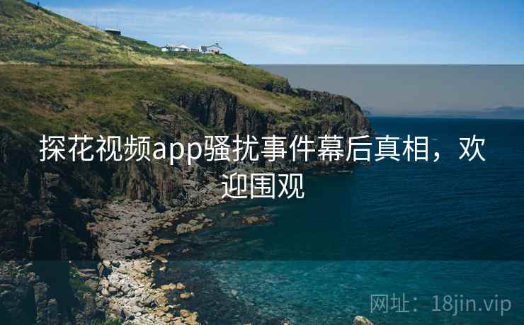探花视频app骚扰事件幕后真相，欢迎围观