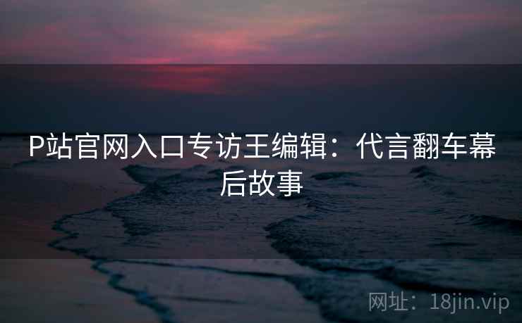 P站官网入口专访王编辑：代言翻车幕后故事