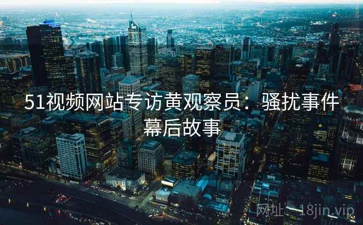 51视频网站专访黄观察员：骚扰事件幕后故事