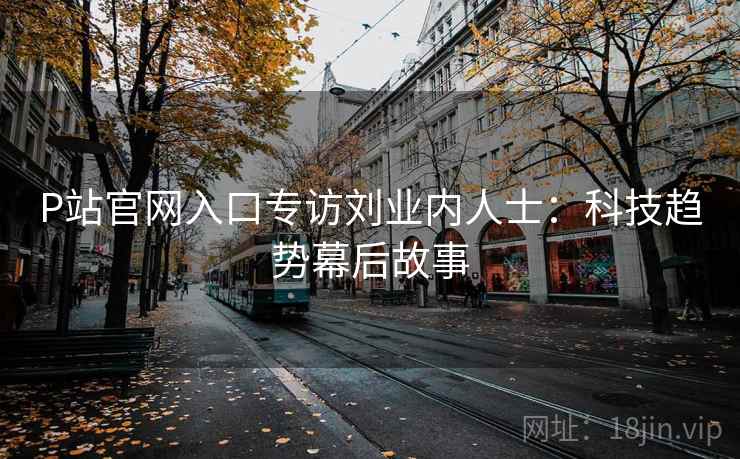 P站官网入口专访刘业内人士:科技趋势幕后故事 P站官网入口专访刘业内人士:科技趋势幕后故事