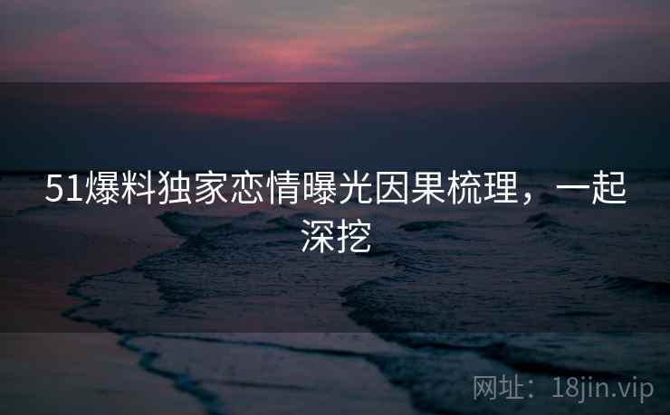 51爆料独家恋情曝光因果梳理,一起深挖 51爆料独家恋情曝光因果梳理,一起深挖