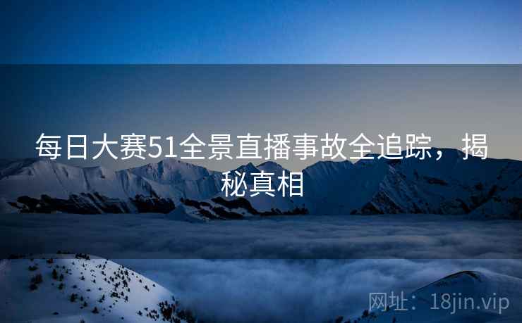 每日大赛51全景直播事故全追踪，揭秘真相