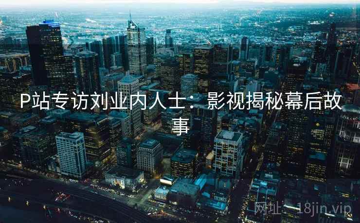 P站专访刘业内人士：影视揭秘幕后故事