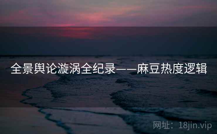 全景舆论漩涡全纪录——麻豆热度逻辑