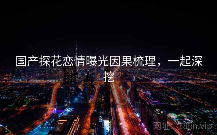 国产探花恋情曝光因果梳理，一起深挖