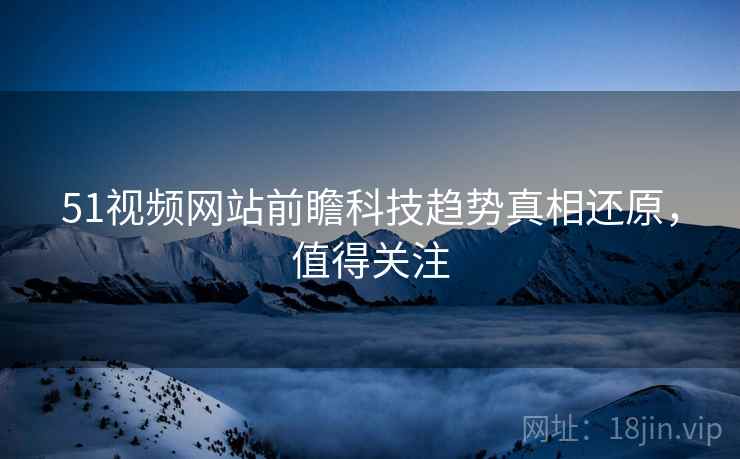 51视频网站前瞻科技趋势真相还原，值得关注