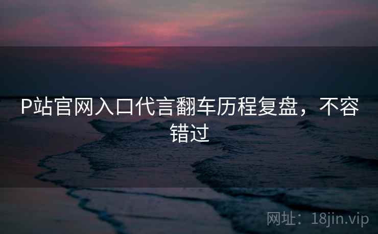 P站官网入口代言翻车历程复盘，不容错过